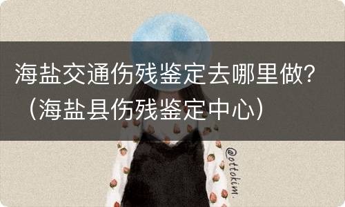 海盐交通伤残鉴定去哪里做？（海盐县伤残鉴定中心）