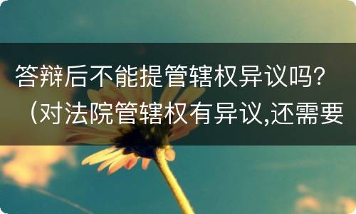 答辩后不能提管辖权异议吗？（对法院管辖权有异议,还需要答辩吗）