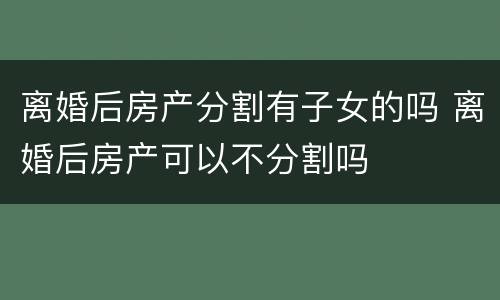 离婚后房产分割有子女的吗 离婚后房产可以不分割吗