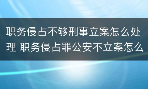 职务侵占不够刑事立案怎么处理 职务侵占罪公安不立案怎么办