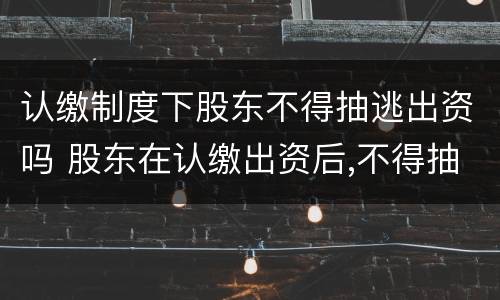 认缴制度下股东不得抽逃出资吗 股东在认缴出资后,不得抽回出资