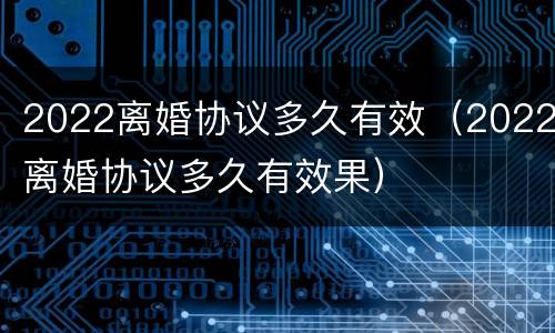 2022离婚协议多久有效（2022离婚协议多久有效果）
