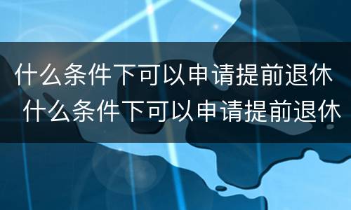 什么条件下可以申请提前退休 什么条件下可以申请提前退休养老金