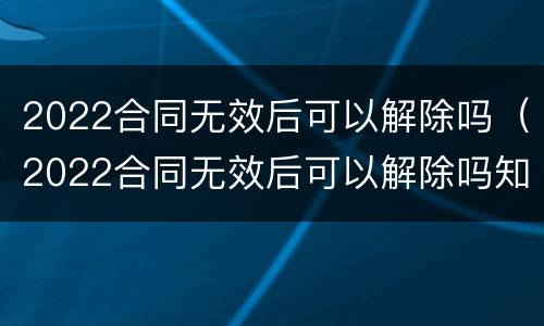 2022合同无效后可以解除吗（2022合同无效后可以解除吗知乎）