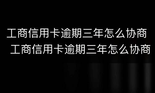 工商信用卡逾期三年怎么协商 工商信用卡逾期三年怎么协商还本金