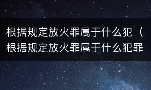 根据规定放火罪属于什么犯（根据规定放火罪属于什么犯罪行为）