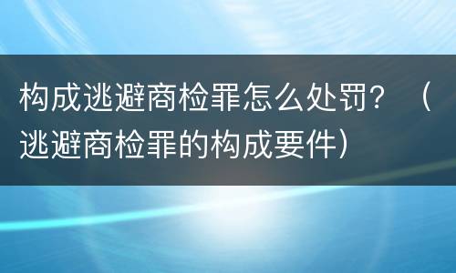 构成逃避商检罪怎么处罚？（逃避商检罪的构成要件）
