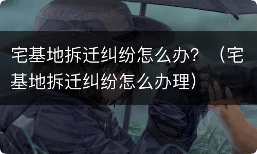 宅基地拆迁纠纷怎么办？（宅基地拆迁纠纷怎么办理）