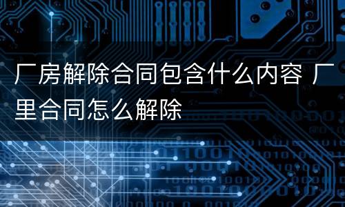 厂房解除合同包含什么内容 厂里合同怎么解除