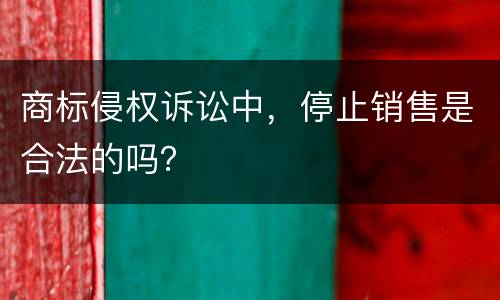商标侵权诉讼中，停止销售是合法的吗？