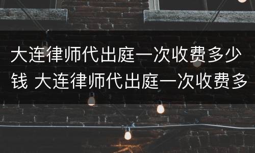大连律师代出庭一次收费多少钱 大连律师代出庭一次收费多少钱啊