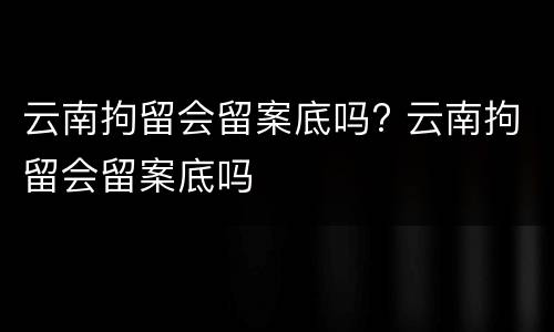 云南拘留会留案底吗? 云南拘留会留案底吗