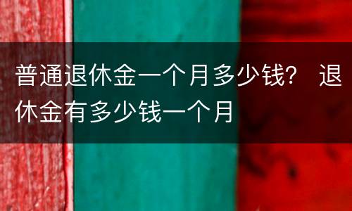普通退休金一个月多少钱？ 退休金有多少钱一个月