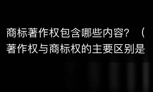 商标著作权包含哪些内容？（著作权与商标权的主要区别是什么）