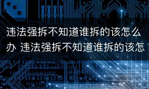 违法强拆不知道谁拆的该怎么办 违法强拆不知道谁拆的该怎么办呢