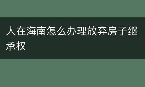 人在海南怎么办理放弃房子继承权