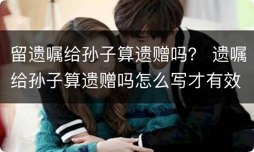 留遗嘱给孙子算遗赠吗？ 遗嘱给孙子算遗赠吗怎么写才有效