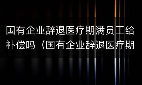 国有企业辞退医疗期满员工给补偿吗（国有企业辞退医疗期满员工给补偿吗怎么算）