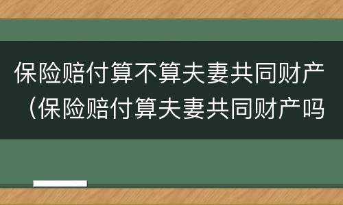 保险赔付算不算夫妻共同财产（保险赔付算夫妻共同财产吗）