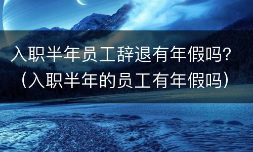 入职半年员工辞退有年假吗？（入职半年的员工有年假吗）