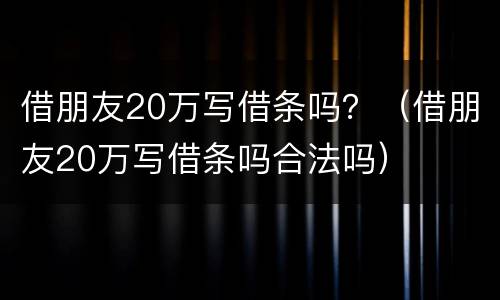 借朋友20万写借条吗？（借朋友20万写借条吗合法吗）