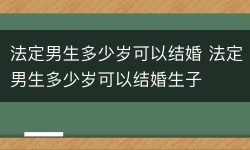 法定男生多少岁可以结婚 法定男生多少岁可以结婚生子