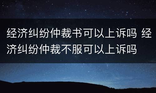 经济纠纷仲裁书可以上诉吗 经济纠纷仲裁不服可以上诉吗