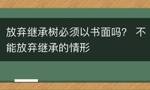 放弃继承树必须以书面吗？ 不能放弃继承的情形