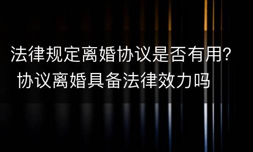 法律规定离婚协议是否有用？ 协议离婚具备法律效力吗