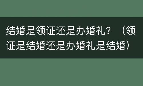 结婚是领证还是办婚礼？（领证是结婚还是办婚礼是结婚）
