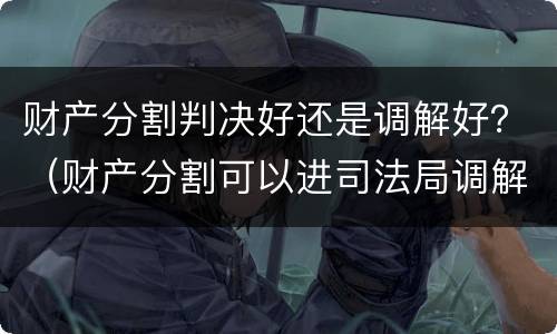 财产分割判决好还是调解好？（财产分割可以进司法局调解）