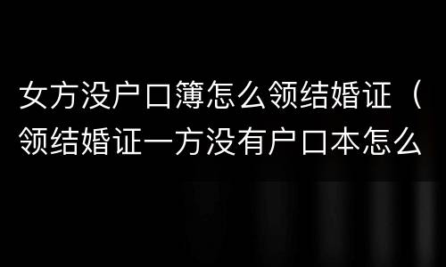 女方没户口簿怎么领结婚证（领结婚证一方没有户口本怎么办理）