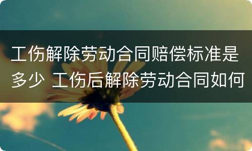 工伤解除劳动合同赔偿标准是多少 工伤后解除劳动合同如何赔偿
