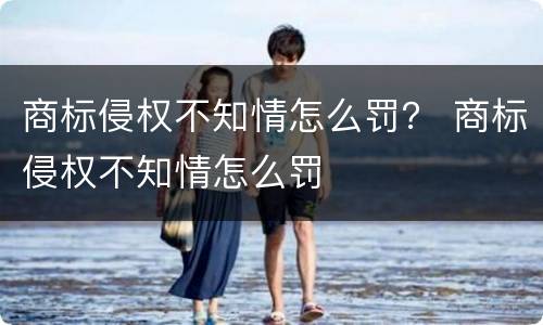 商标侵权不知情怎么罚？ 商标侵权不知情怎么罚
