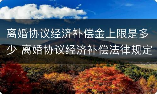 离婚协议经济补偿金上限是多少 离婚协议经济补偿法律规定