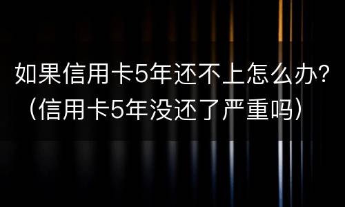 如果信用卡5年还不上怎么办？（信用卡5年没还了严重吗）