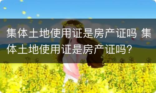 集体土地使用证是房产证吗 集体土地使用证是房产证吗?
