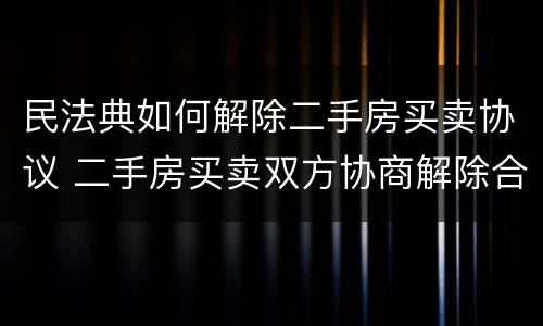 民法典如何解除二手房买卖协议 二手房买卖双方协商解除合同