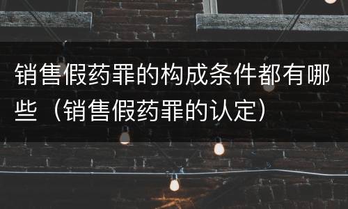 销售假药罪的构成条件都有哪些（销售假药罪的认定）