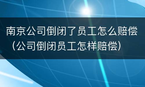 南京公司倒闭了员工怎么赔偿（公司倒闭员工怎样赔偿）