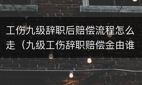 工伤九级辞职后赔偿流程怎么走（九级工伤辞职赔偿金由谁承担）