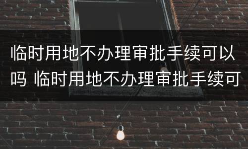 临时用地不办理审批手续可以吗 临时用地不办理审批手续可以吗现在