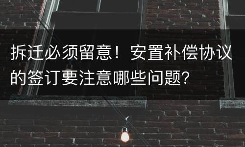 拆迁必须留意！安置补偿协议的签订要注意哪些问题？