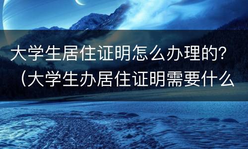 大学生居住证明怎么办理的？（大学生办居住证明需要什么材料）