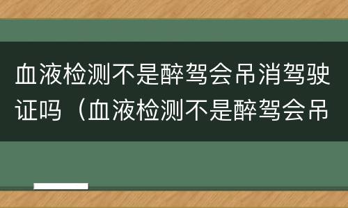 血液检测不是醉驾会吊消驾驶证吗（血液检测不是醉驾会吊消驾驶证吗怎么办）