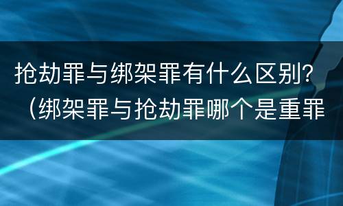 抢劫罪与绑架罪有什么区别？（绑架罪与抢劫罪哪个是重罪）