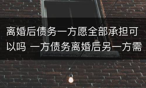 离婚后债务一方愿全部承担可以吗 一方债务离婚后另一方需要承担吗
