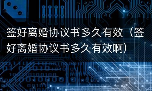 签好离婚协议书多久有效（签好离婚协议书多久有效啊）