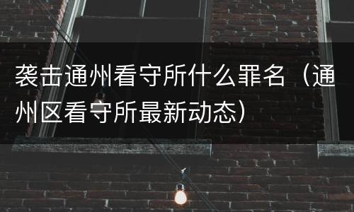 袭击通州看守所什么罪名（通州区看守所最新动态）