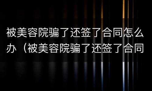 被美容院骗了还签了合同怎么办（被美容院骗了还签了合同怎么办啊）